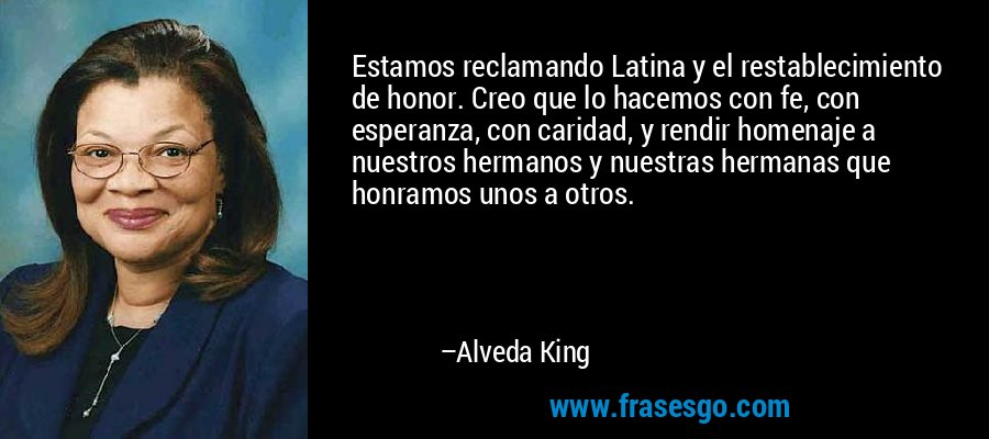 Estamos reclamando Latina y el restablecimiento de honor. Creo que lo hacemos con fe, con esperanza, con caridad, y rendir homenaje a nuestros hermanos y nuestras hermanas que honramos unos a otros. – Alveda King