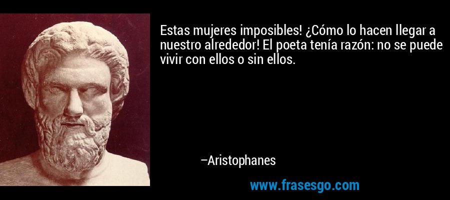 Estas mujeres imposibles! ¿Cómo lo hacen llegar a nuestro alrededor! El poeta tenía razón: no se puede vivir con ellos o sin ellos. – Aristophanes