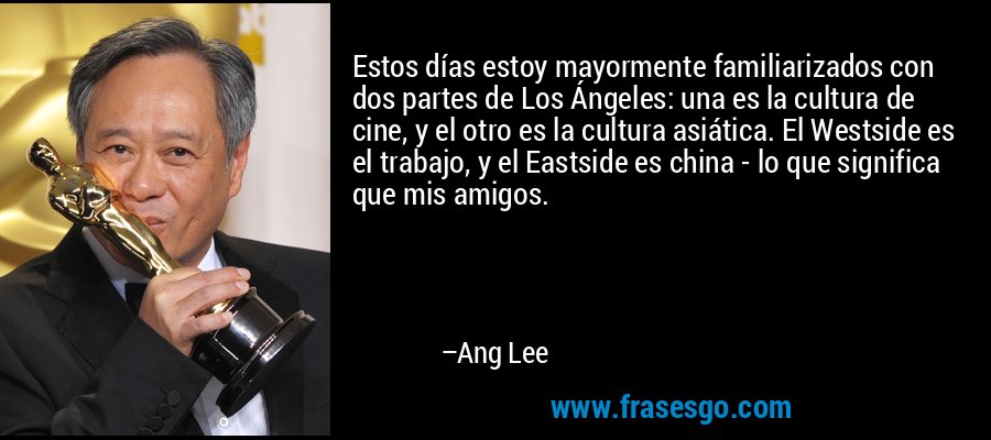 Estos días estoy mayormente familiarizados con dos partes de Los Ángeles: una es la cultura de cine, y el otro es la cultura asiática. El Westside es el trabajo, y el Eastside es china - lo que significa que mis amigos. – Ang Lee