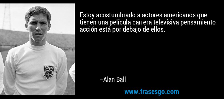 Estoy acostumbrado a actores americanos que tienen una película carrera televisiva pensamiento acción está por debajo de ellos. – Alan Ball