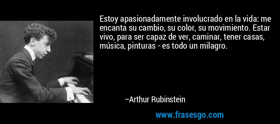 Estoy apasionadamente involucrado en la vida: me encanta su cambio, su color, su movimiento. Estar vivo, para ser capaz de ver, caminar, tener casas, música, pinturas - es todo un milagro. – Arthur Rubinstein