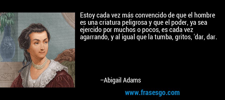 Estoy cada vez más convencido de que el hombre es una criatura peligrosa y que el poder, ya sea ejercido por muchos o pocos, es cada vez agarrando, y al igual que la tumba, gritos, 'dar, dar. – Abigail Adams