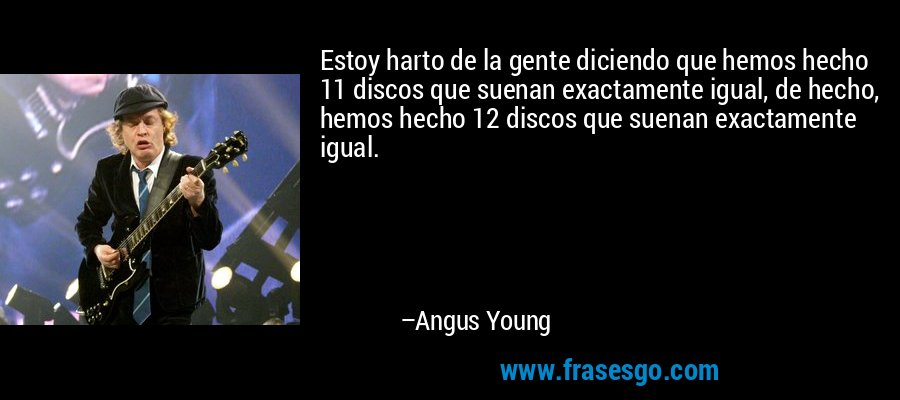 Estoy harto de la gente diciendo que hemos hecho 11 discos que suenan exactamente igual, de hecho, hemos hecho 12 discos que suenan exactamente igual. – Angus Young