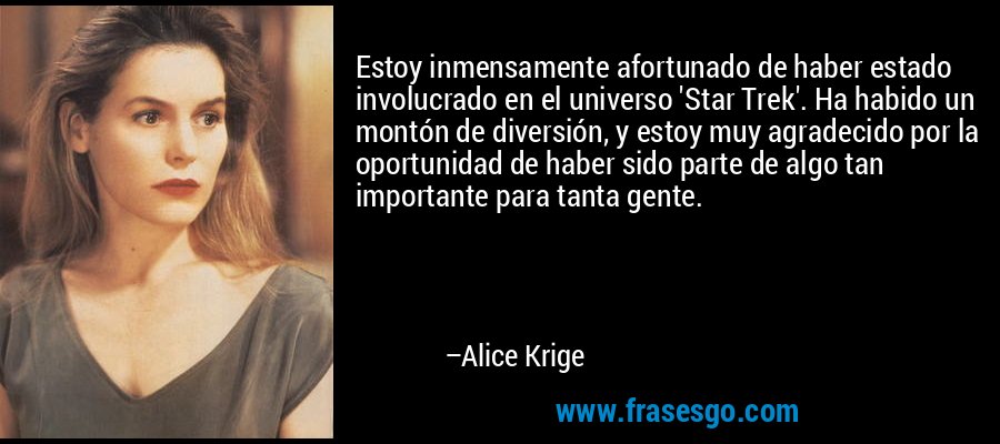 Estoy inmensamente afortunado de haber estado involucrado en el universo 'Star Trek'. Ha habido un montón de diversión, y estoy muy agradecido por la oportunidad de haber sido parte de algo tan importante para tanta gente. – Alice Krige