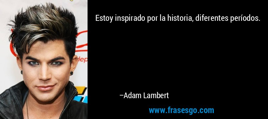 Estoy inspirado por la historia, diferentes períodos. – Adam Lambert