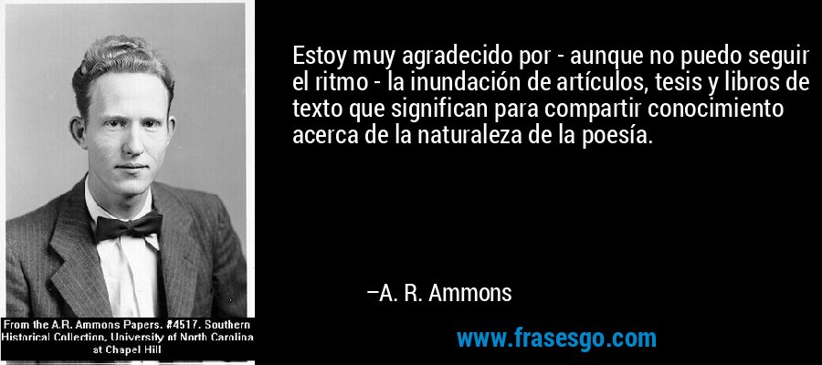 Estoy muy agradecido por - aunque no puedo seguir el ritmo - la inundación de artículos, tesis y libros de texto que significan para compartir conocimiento acerca de la naturaleza de la poesía. – A. R. Ammons