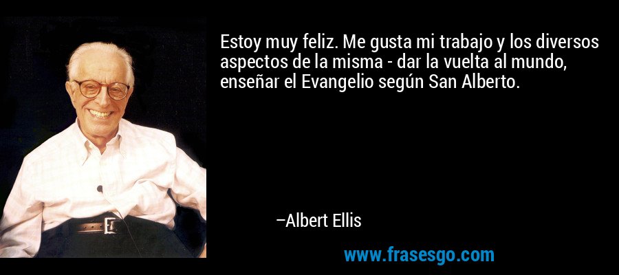 Estoy muy feliz. Me gusta mi trabajo y los diversos aspectos de la misma - dar la vuelta al mundo, enseñar el Evangelio según San Alberto. – Albert Ellis
