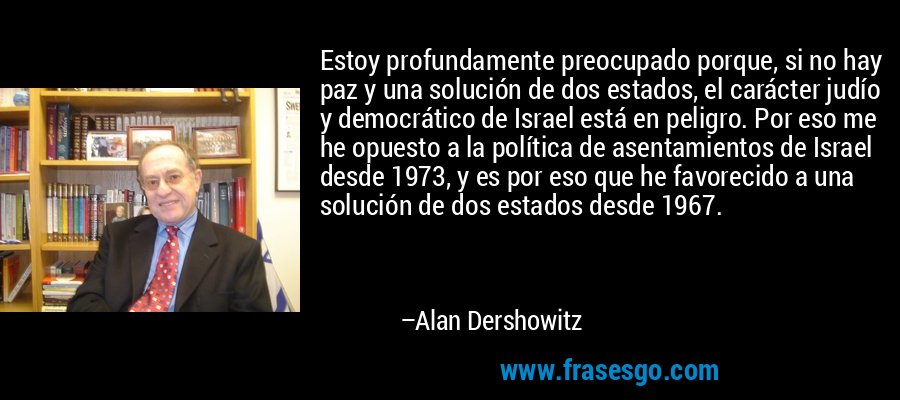 Estoy profundamente preocupado porque, si no hay paz y una solución de dos estados, el carácter judío y democrático de Israel está en peligro. Por eso me he opuesto a la política de asentamientos de Israel desde 1973, y es por eso que he favorecido a una solución de dos estados desde 1967. – Alan Dershowitz
