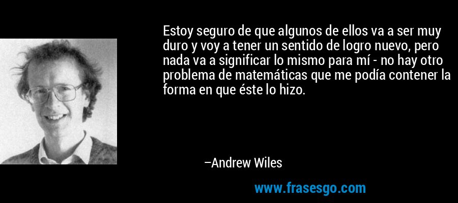 Estoy seguro de que algunos de ellos va a ser muy duro y voy a tener un sentido de logro nuevo, pero nada va a significar lo mismo para mí - no hay otro problema de matemáticas que me podía contener la forma en que éste lo hizo. – Andrew Wiles