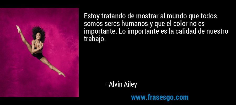 Estoy tratando de mostrar al mundo que todos somos seres humanos y que el color no es importante. Lo importante es la calidad de nuestro trabajo. – Alvin Ailey