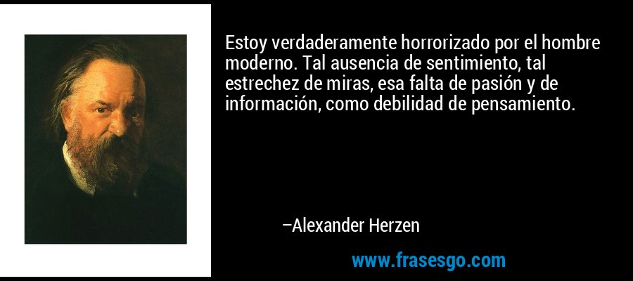 Estoy verdaderamente horrorizado por el hombre moderno. Tal ausencia de sentimiento, tal estrechez de miras, esa falta de pasión y de información, como debilidad de pensamiento. – Alexander Herzen