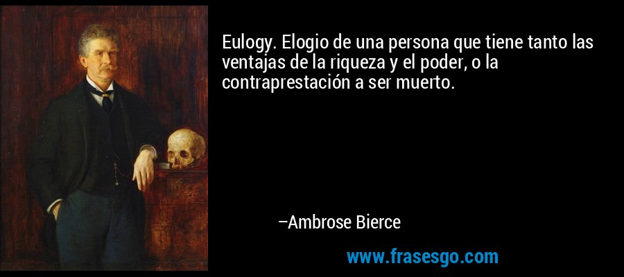 Eulogy. Elogio de una persona que tiene tanto las ventajas de la riqueza y el poder, o la contraprestación a ser muerto. – Ambrose Bierce