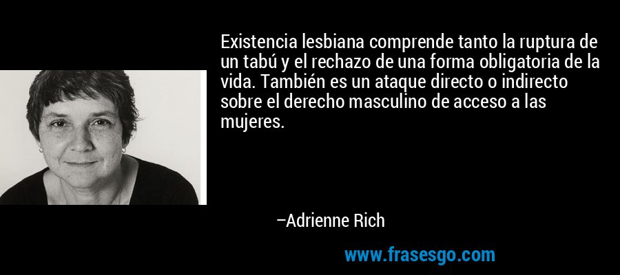 Existencia lesbiana comprende tanto la ruptura de un tabú y el rechazo de una forma obligatoria de la vida. También es un ataque directo o indirecto sobre el derecho masculino de acceso a las mujeres. – Adrienne Rich