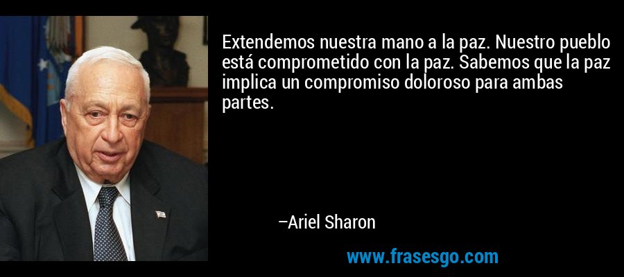 Extendemos nuestra mano a la paz. Nuestro pueblo está comprometido con la paz. Sabemos que la paz implica un compromiso doloroso para ambas partes. – Ariel Sharon