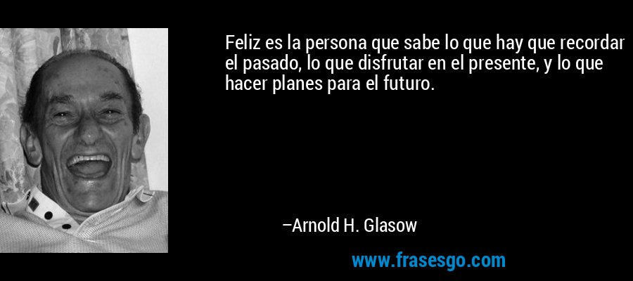 Feliz es la persona que sabe lo que hay que recordar el pasado, lo que disfrutar en el presente, y lo que hacer planes para el futuro. – Arnold H. Glasow