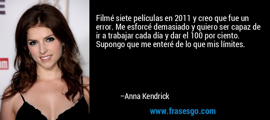 Filmé siete películas en 2011 y creo que fue un error. Me esforcé demasiado y quiero ser capaz de ir a trabajar cada día y dar el 100 por ciento. Supongo que me enteré de lo que mis límites. – Anna Kendrick