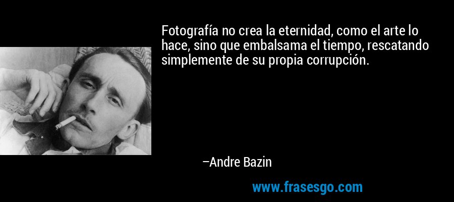 Fotografía no crea la eternidad, como el arte lo hace, sino que embalsama el tiempo, rescatando simplemente de su propia corrupción. – Andre Bazin