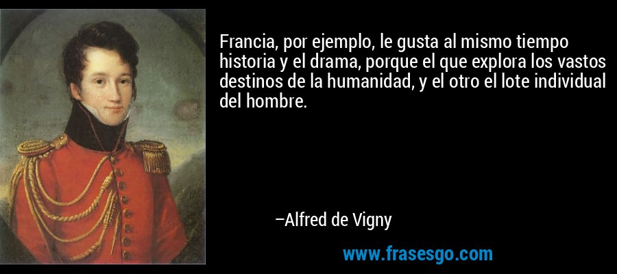 Francia, por ejemplo, le gusta al mismo tiempo historia y el drama, porque el que explora los vastos destinos de la humanidad, y el otro el lote individual del hombre. – Alfred de Vigny