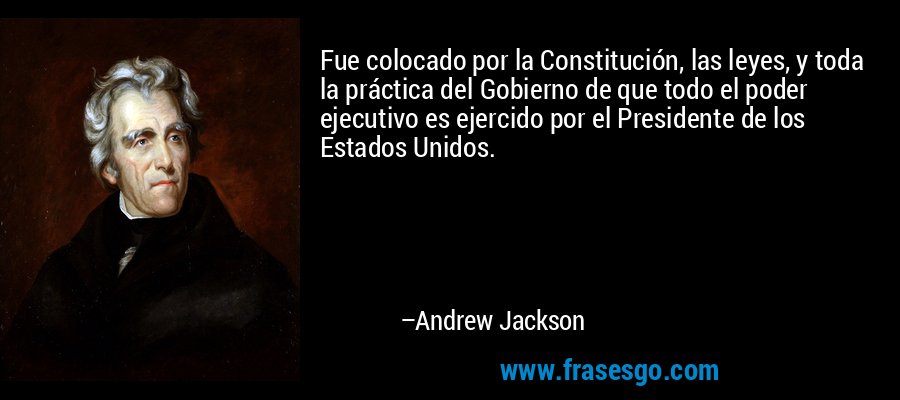 Fue colocado por la Constitución, las leyes, y toda la práctica del Gobierno de que todo el poder ejecutivo es ejercido por el Presidente de los Estados Unidos. – Andrew Jackson