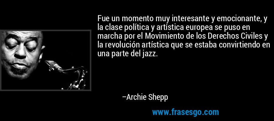 Fue un momento muy interesante y emocionante, y la clase política y artística europea se puso en marcha por el Movimiento de los Derechos Civiles y la revolución artística que se estaba convirtiendo en una parte del jazz. – Archie Shepp