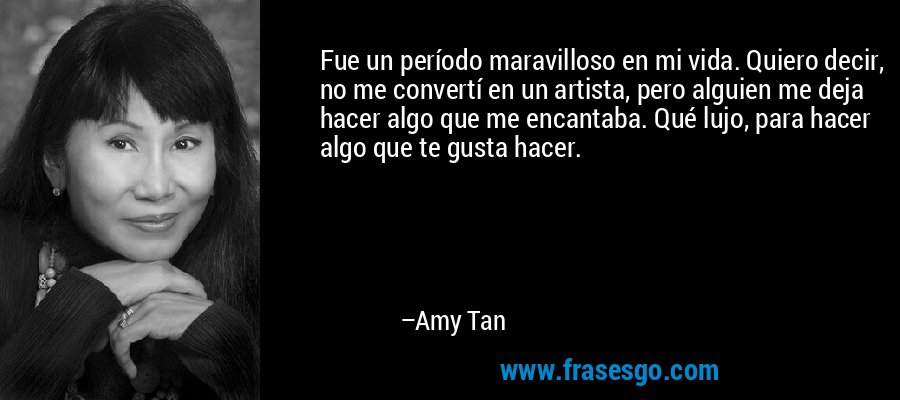 Fue un período maravilloso en mi vida. Quiero decir, no me convertí en un artista, pero alguien me deja hacer algo que me encantaba. Qué lujo, para hacer algo que te gusta hacer. – Amy Tan