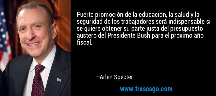 Fuerte promoción de la educación, la salud y la seguridad de los trabajadores será indispensable si se quiere obtener su parte justa del presupuesto austero del Presidente Bush para el próximo año fiscal. – Arlen Specter