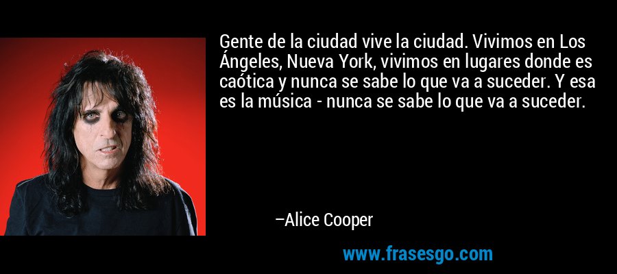 Gente de la ciudad vive la ciudad. Vivimos en Los Ángeles, Nueva York, vivimos en lugares donde es caótica y nunca se sabe lo que va a suceder. Y esa es la música - nunca se sabe lo que va a suceder. – Alice Cooper