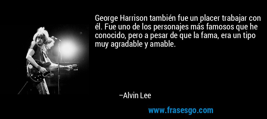 George Harrison también fue un placer trabajar con él. Fue uno de los personajes más famosos que he conocido, pero a pesar de que la fama, era un tipo muy agradable y amable. – Alvin Lee