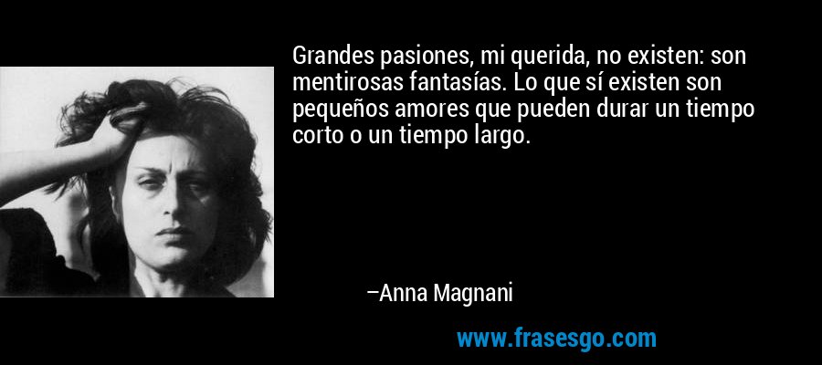 Grandes pasiones, mi querida, no existen: son mentirosas fantasías. Lo que sí existen son pequeños amores que pueden durar un tiempo corto o un tiempo largo. – Anna Magnani