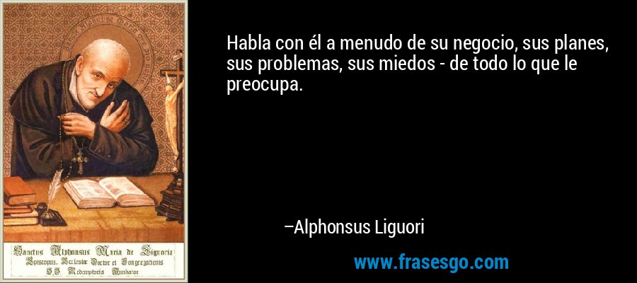 Habla con él a menudo de su negocio, sus planes, sus problemas, sus miedos - de todo lo que le preocupa. – Alphonsus Liguori