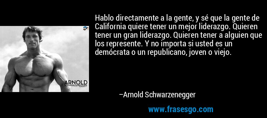 Hablo directamente a la gente, y sé que la gente de California quiere tener un mejor liderazgo. Quieren tener un gran liderazgo. Quieren tener a alguien que los represente. Y no importa si usted es un demócrata o un republicano, joven o viejo. – Arnold Schwarzenegger