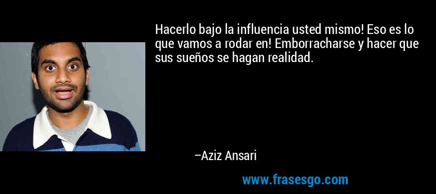 Hacerlo bajo la influencia usted mismo! Eso es lo que vamos a rodar en! Emborracharse y hacer que sus sueños se hagan realidad. – Aziz Ansari