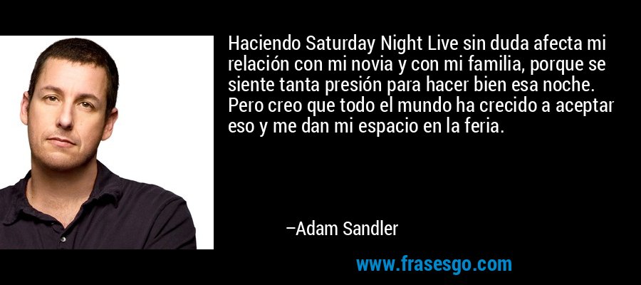 Haciendo Saturday Night Live sin duda afecta mi relación con mi novia y con mi familia, porque se siente tanta presión para hacer bien esa noche. Pero creo que todo el mundo ha crecido a aceptar eso y me dan mi espacio en la feria. – Adam Sandler