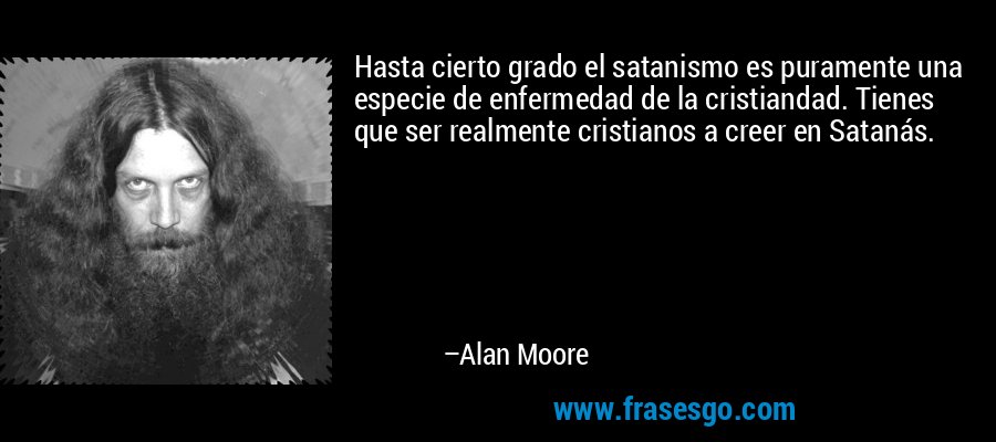 Hasta cierto grado el satanismo es puramente una especie de enfermedad de la cristiandad. Tienes que ser realmente cristianos a creer en Satanás. – Alan Moore
