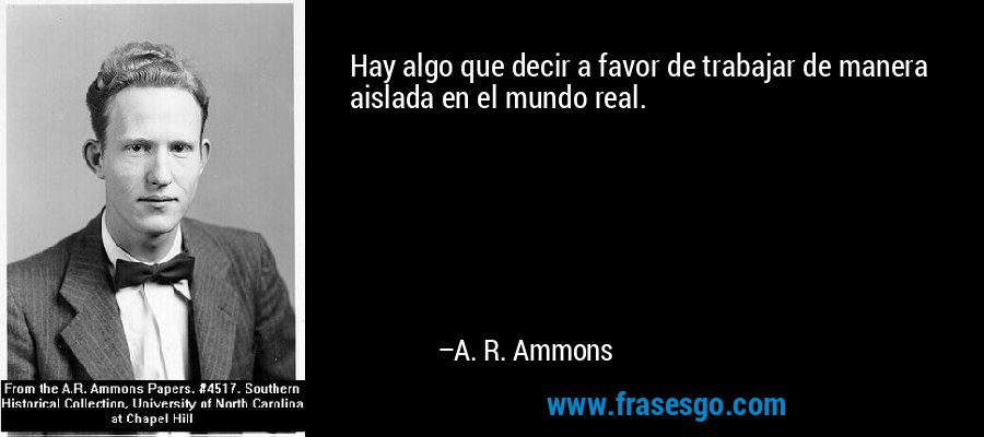 Hay algo que decir a favor de trabajar de manera aislada en el mundo real. – A. R. Ammons