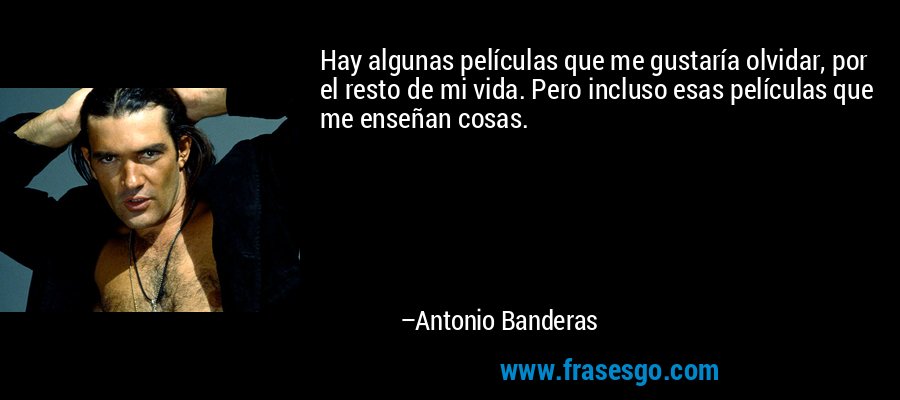 Hay algunas películas que me gustaría olvidar, por el resto de mi vida. Pero incluso esas películas que me enseñan cosas. – Antonio Banderas