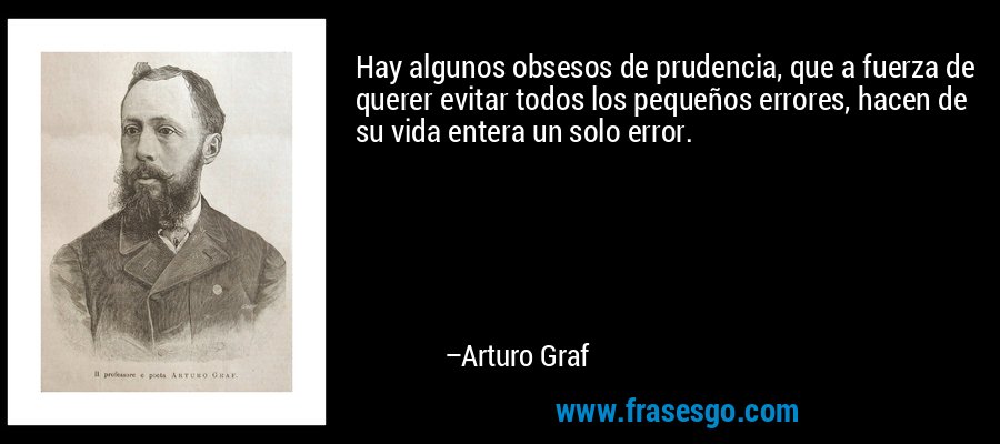 Hay algunos obsesos de prudencia, que a fuerza de querer evitar todos los pequeños errores, hacen de su vida entera un solo error. – Arturo Graf