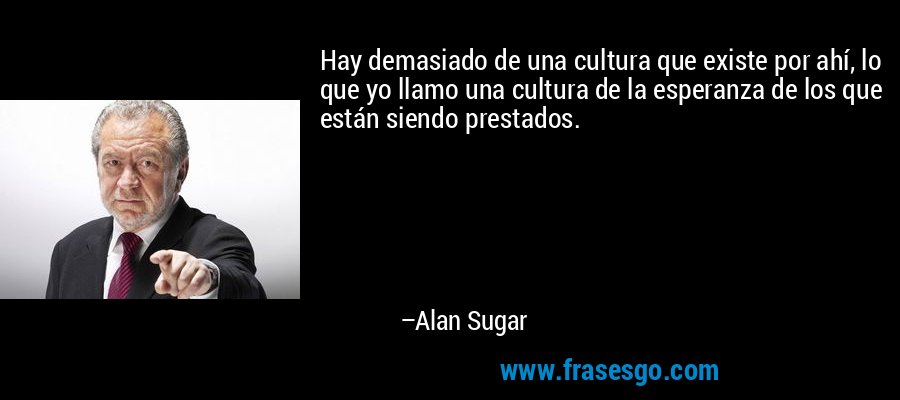 Hay demasiado de una cultura que existe por ahí, lo que yo llamo una cultura de la esperanza de los que están siendo prestados. – Alan Sugar