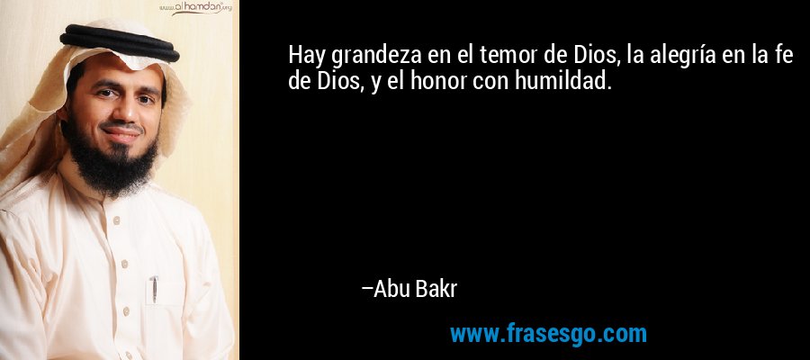 Hay grandeza en el temor de Dios, la alegría en la fe de Dios, y el honor con humildad. – Abu Bakr