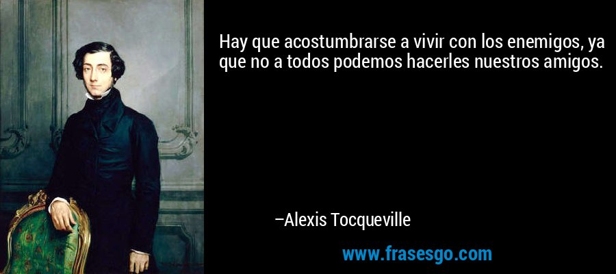 Hay que acostumbrarse a vivir con los enemigos, ya que no a todos podemos hacerles nuestros amigos. – Alexis Tocqueville