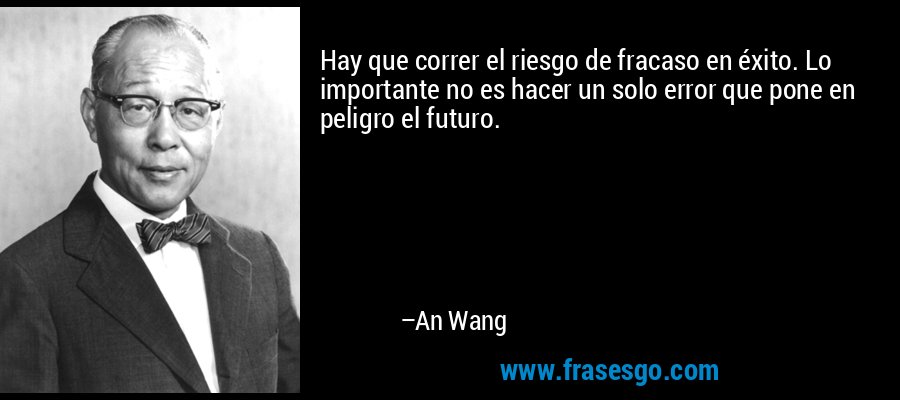 Hay que correr el riesgo de fracaso en éxito. Lo importante no es hacer un solo error que pone en peligro el futuro. – An Wang