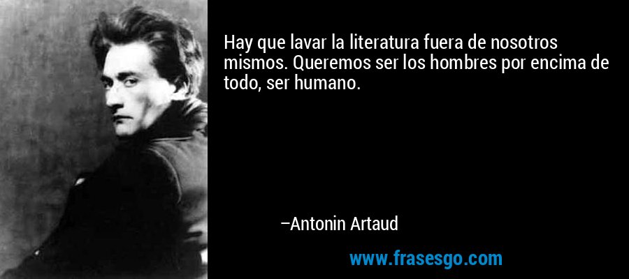 Hay que lavar la literatura fuera de nosotros mismos. Queremos ser los hombres por encima de todo, ser humano. – Antonin Artaud