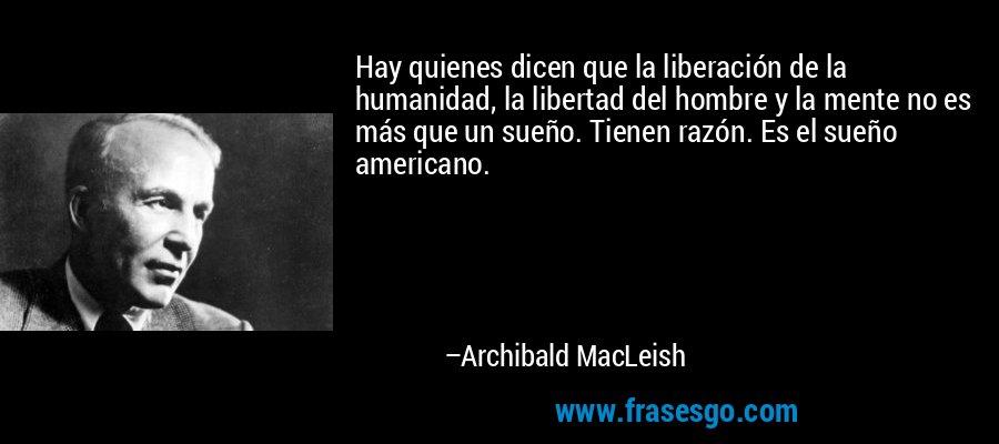 Hay quienes dicen que la liberación de la humanidad, la libertad del hombre y la mente no es más que un sueño. Tienen razón. Es el sueño americano. – Archibald MacLeish