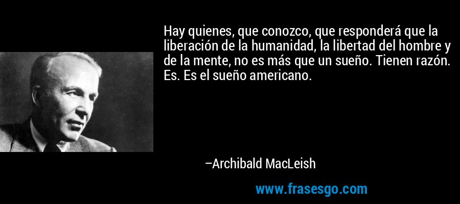 Hay quienes, que conozco, que responderá que la liberación de la humanidad, la libertad del hombre y de la mente, no es más que un sueño. Tienen razón. Es. Es el sueño americano. – Archibald MacLeish