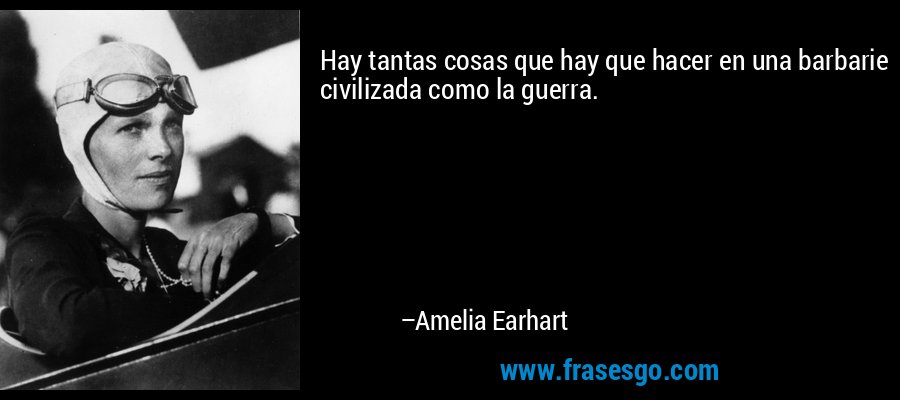 Hay tantas cosas que hay que hacer en una barbarie civilizada como la guerra. – Amelia Earhart