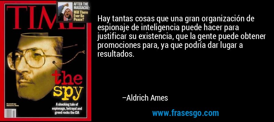 Hay tantas cosas que una gran organización de espionaje de inteligencia puede hacer para justificar su existencia, que la gente puede obtener promociones para, ya que podría dar lugar a resultados. – Aldrich Ames