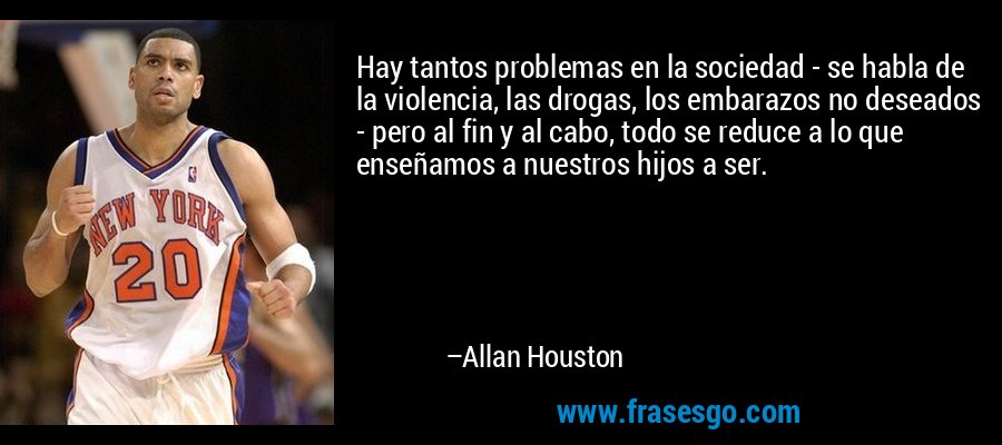 Hay tantos problemas en la sociedad - se habla de la violencia, las drogas, los embarazos no deseados - pero al fin y al cabo, todo se reduce a lo que enseñamos a nuestros hijos a ser. – Allan Houston