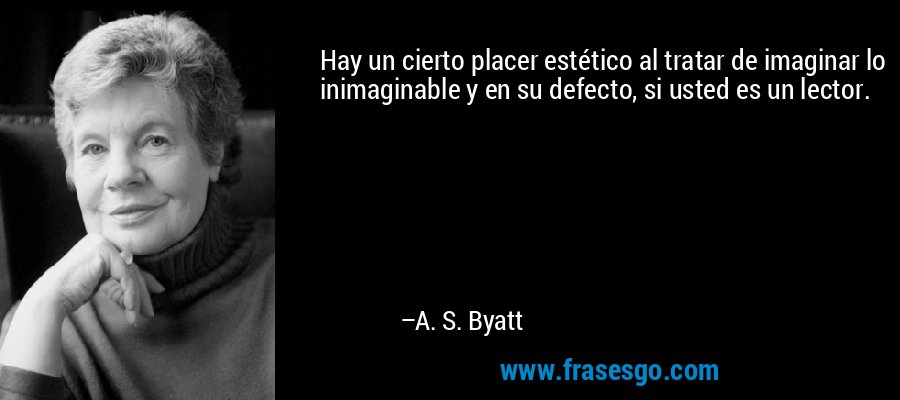 Hay un cierto placer estético al tratar de imaginar lo inimaginable y en su defecto, si usted es un lector. – A. S. Byatt