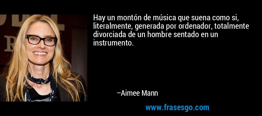 Hay un montón de música que suena como si, literalmente, generada por ordenador, totalmente divorciada de un hombre sentado en un instrumento. – Aimee Mann
