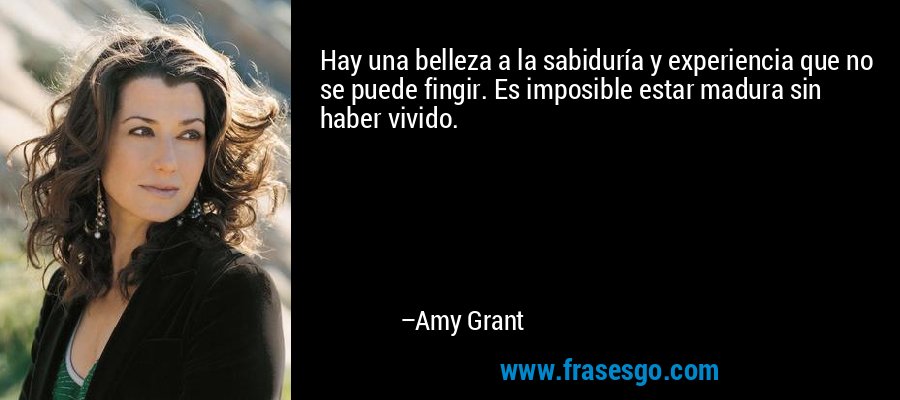 Hay una belleza a la sabiduría y experiencia que no se puede fingir. Es imposible estar madura sin haber vivido. – Amy Grant